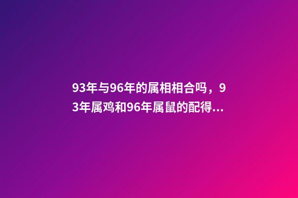 93年与96年的属相相合吗，93年属鸡和96年属鼠的配得上吗？来一先生 93年鸡跟96年鼠合不合，请问1993男属鸡和1996年女属鼠，两人相-第1张-观点-玄机派